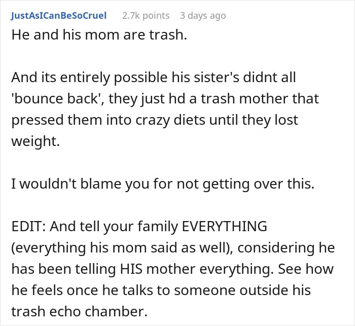 He and his mom are trash. And its entirely possible his sister's didnt all 'bounce back', they just hd a trash mother that pressed them into crazy diets until they lost weight. I wouldn't blame you for not getting over this. EDIT: And tell your family EVERYTHING (everything his mom said as well), considering he has been telling HIS mother everything. See how he feels once he talks to someone outside his trash echo chamber.