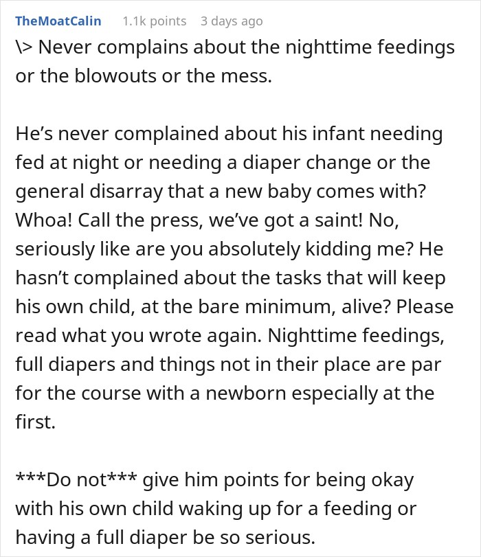 > Never complains about the nighttime feedings or the blowouts or the mess. He&rsquo;s never complained about his infant needing fed at night or needing a diaper change or the general disarray that a new baby comes with? Whoa! Call the press, we&rsquo;ve got a saint! No, seriously like are you absolutely kidding me? He hasn&rsquo;t complained about the tasks that will keep his own child, at the bare minimum, alive? Please read what you wrote again. Nighttime feedings, full diapers and things not in their place are par for the course with a newborn especially at the first. ***Do not*** give him points for being okay with his own child waking up for a feeding or having a full diaper be so serious.