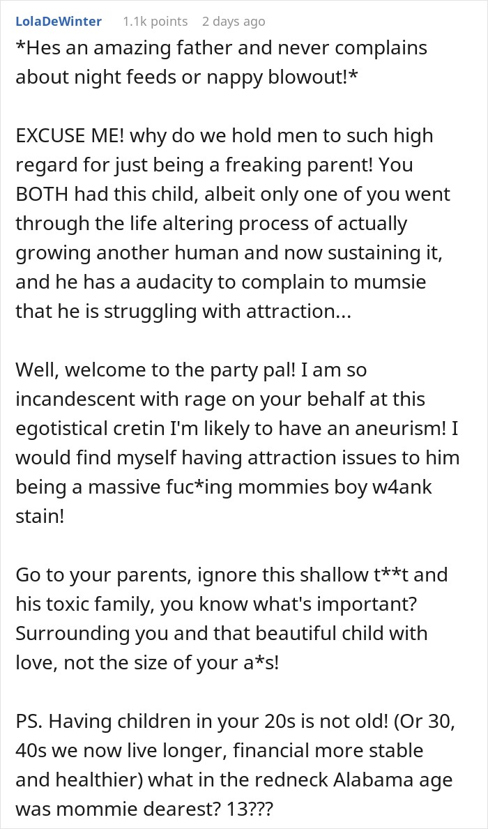*Hes an amazing father and never complains about night feeds or nappy blowout!* EXCUSE ME! why do we hold men to such high regard for just being a freaking parent! You BOTH had this child, albeit only one of you went through the life altering process of actually growing another human and now sustaining it, and he has a audacity to complain to mumsie that he is struggling with attraction... Well, welcome to the party pal! I am so incandescent with rage on your behalf at this egotistical cretin I'm likely to have an aneurism! I would find myself having attraction issues to him being a massive fuc*ing mommies boy w4ank stain! Go to your parents, ignore this shallow t**t and his toxic family, you know what's important? Surrounding you and that beautiful child with love, not the size of your a*s! PS. Having children in your 20s is not old! (Or 30, 40s we now live longer, financial more stable and healthier) what in the redneck Alabama age was mommie dearest? 13??? 