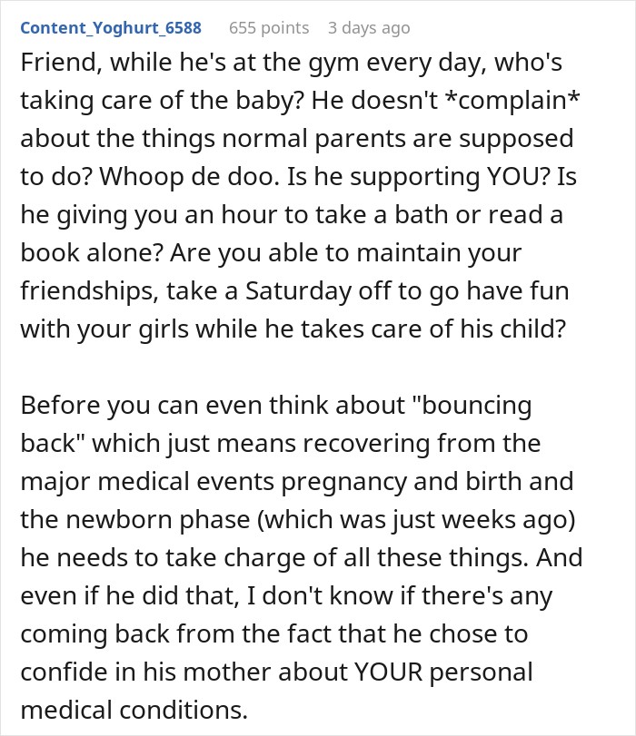 Friend, while he's at the gym every day, who's taking care of the baby? He doesn't *complain* about the things normal parents are supposed to do? Whoop de doo. Is he supporting YOU? Is he giving you an hour to take a bath or read a book alone? Are you able to maintain your friendships, take a Saturday off to go have fun with your girls while he takes care of his child? Before you can even think about "bouncing back" which just means recovering from the major medical events pregnancy and birth and the newborn phase (which was just weeks ago) he needs to take charge of all these things. And even if he did that, I don't know if there's any coming back from the fact that he chose to confide in his mother about YOUR personal medical conditions. 