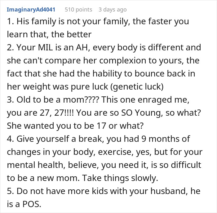 1. His family is not your family, the faster you learn that, the better 2. Your MIL is an AH, every body is different and she can't compare her complexion to yours, the fact that she had the hability to bounce back in her weight was pure luck (genetic luck) 3. Old to be a mom???? This one enraged me, you are 27, 27!!!! You are so SO Young, so what? She wanted you to be 17 or what? 4. Give yourself a break, you had 9 months of changes in your body, exercise, yes, but for your mental health, believe, you need it, is so difficult to be a new mom. Take things slowly. 5. Do not have more kids with your husband, he is a POS.