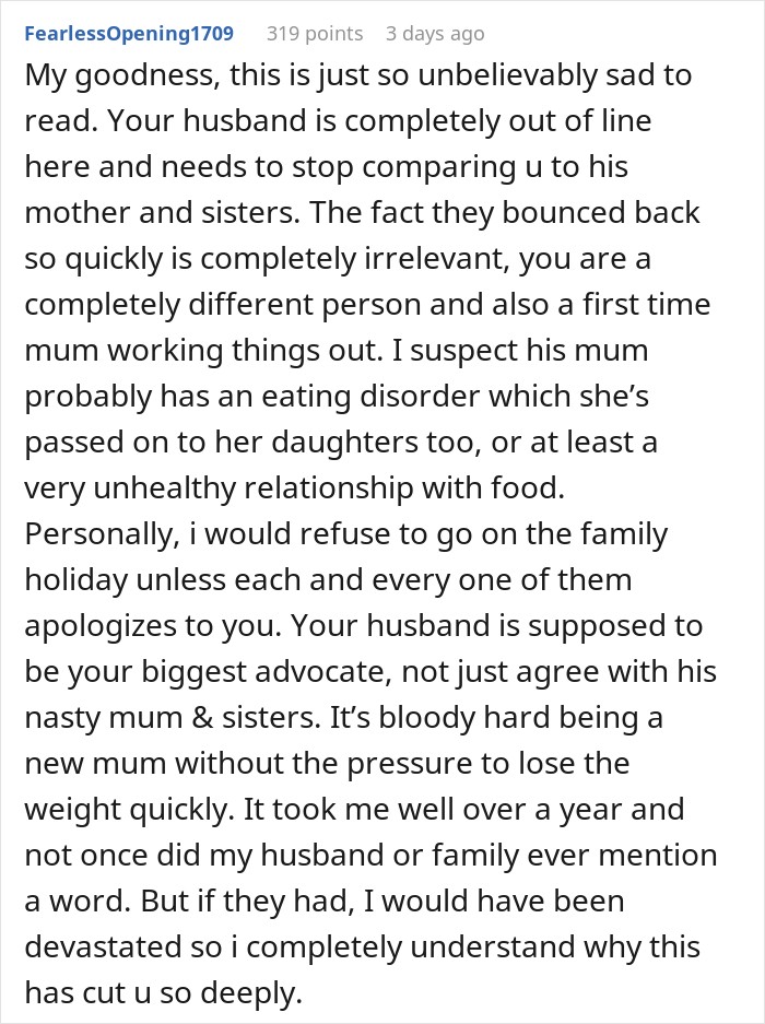 My goodness, this is just so unbelievably sad to read. Your husband is completely out of line here and needs to stop comparing u to his mother and sisters. The fact they bounced back so quickly is completely irrelevant, you are a completely different person and also a first time mum working things out. I suspect his mum probably has an eating disorder which she&rsquo;s passed on to her daughters too, or at least a very unhealthy relationship with food. Personally, i would refuse to go on the family holiday unless each and every one of them apologizes to you. Your husband is supposed to be your biggest advocate, not just agree with his nasty mum & sisters. It&rsquo;s bloody hard being a new mum without the pressure to lose the weight quickly. It took me well over a year and not once did my husband or family ever mention a word. But if they had, I would have been devastated so i completely understand why this has cut u so deeply. 