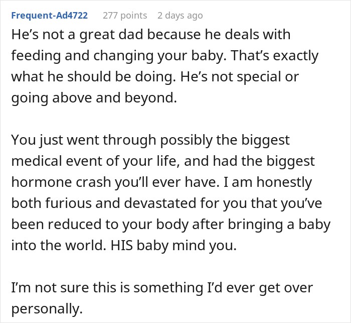 He&rsquo;s not a great dad because he deals with feeding and changing your baby. That&rsquo;s exactly what he should be doing. He&rsquo;s not special or going above and beyond. You just went through possibly the biggest medical event of your life, and had the biggest hormone crash you&rsquo;ll ever have. I am honestly both furious and devastated for you that you&rsquo;ve been reduced to your body after bringing a baby into the world. HIS baby mind you. I&rsquo;m not sure this is something I&rsquo;d ever get over personally.
