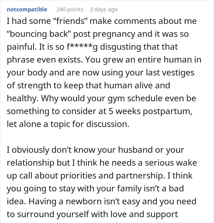 I had some &ldquo;friends&rdquo; make comments about me &ldquo;bouncing back&rdquo; post pregnancy and it was so painful. It is so f*****g disgusting that that phrase even exists. You grew an entire human in your body and are now using your last vestiges of strength to keep that human alive and healthy. Why would your gym schedule even be something to consider at 5 weeks postpartum, let alone a topic for discussion. I obviously don&rsquo;t know your husband or your relationship but I think he needs a serious wake up call about priorities and partnership. I think you going to stay with your family isn&rsquo;t a bad idea. Having a newborn isn&rsquo;t easy and you need to surround yourself with love and support 