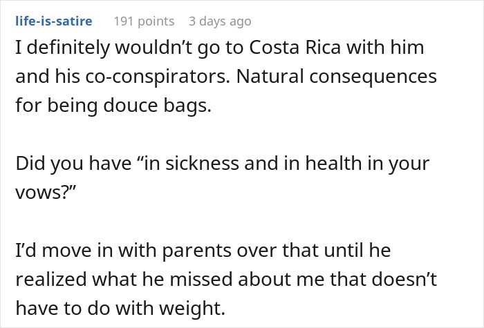 I definitely wouldn&rsquo;t go to Costa Rica with him and his co-conspirators. Natural consequences for being douce bags. Did you have &ldquo;in sickness and in health in your vows?&rdquo; I&rsquo;d move in with parents over that until he realized what he missed about me that doesn&rsquo;t have to do with weight.