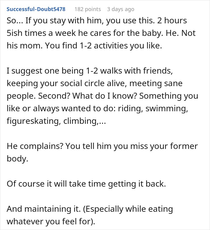 So... If you stay with him, you use this. 2 hours 5ish times a week he cares for the baby. He. Not his mom. You find 1-2 activities you like. I suggest one being 1-2 walks with friends, keeping your social circle alive, meeting sane people. Second? What do I know? Something you like or always wanted to do: riding, swimming, figureskating, climbing,... He complains? You tell him you miss your former body. Of course it will take time getting it back. And maintaining it. (Especially while eating whatever you feel for).