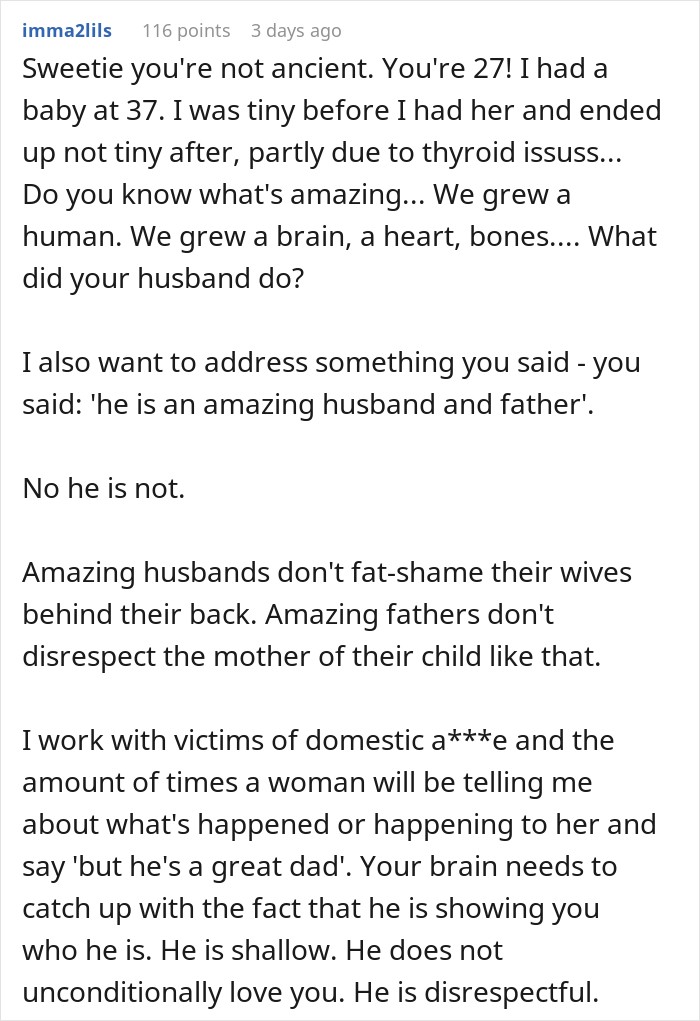 Sweetie you're not ancient. You're 27! I had a baby at 37. I was tiny before I had her and ended up not tiny after, partly due to thyroid issuss... Do you know what's amazing... We grew a human. We grew a brain, a heart, bones.... What did your husband do? I also want to address something you said - you said: 'he is an amazing husband and father'. No he is not. Amazing husbands don't fat-shame their wives behind their back. Amazing fathers don't disrespect the mother of their child like that. I work with victims of domestic a***e and the amount of times a woman will be telling me about what's happened or happening to her and say 'but he's a great dad'. Your brain needs to catch up with the fact that he is showing you who he is. He is shallow. He does not unconditionally love you. He is disrespectful. 