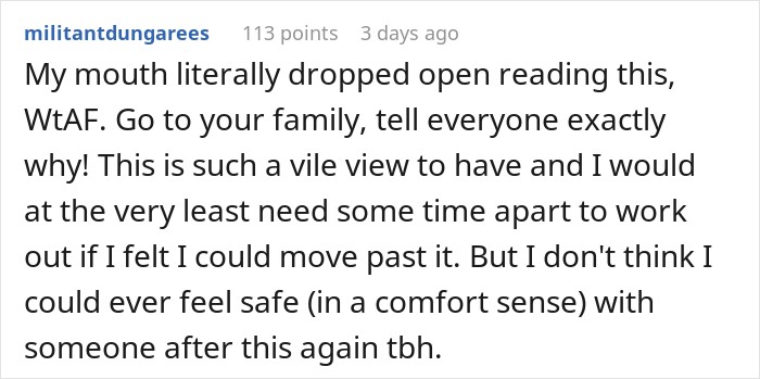 My mouth literally dropped open reading this, WtAF. Go to your family, tell everyone exactly why! This is such a vile view to have and I would at the very least need some time apart to work out if I felt I could move past it. But I don't think I could ever feel safe (in a comfort sense) with someone after this again tbh. 
