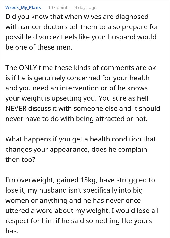 Did you know that when wives are diagnosed with cancer doctors tell them to also prepare for possible divorce? Feels like your husband would be one of these men. The ONLY time these kinds of comments are ok is if he is genuinely concerned for your health and you need an intervention or of he knows your weight is upsetting you. You sure as hell NEVER discuss it with someone else and it should never have to do with being attracted or not. What happens if you get a health condition that changes your appearance, does he complain then too? I'm overweight, gained 15kg, have struggled to lose it, my husband isn't specifically into big women or anything and he has never once uttered a word about my weight. I would lose all respect for him if he said something like yours has.