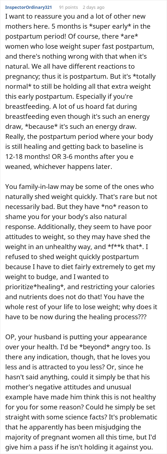 I want to reassure you and a lot of other new mothers here. 5 months is *super early* in the postpartum period! Of course, there *are* women who lose weight super fast postpartum, and there's nothing wrong with that when it's natural. We all have different reactions to pregnancy; thus it is postpartum. But it's *totally normal* to still be holding all that extra weight this early postpartum. Especially if you're breastfeeding. A lot of us hoard fat during breastfeeding even though it's such an energy draw, *because* it's such an energy draw. Really, the postpartum period where your body is still healing and getting back to baseline is 12-18 months! OR 3-6 months after you e weaned, whichever happens later. You family-in-law may be some of the ones who naturally shed weight quickly. That's rare but not necessarily bad. But they have *no* reason to shame you for your body's also natural response. Additionally, they seem to have poor attitudes to weight, so they may have shed the weight in an unhealthy way, and *f**k that*. I refused to shed weight quickly postpartum because I have to diet fairly extremely to get my weight to budge, and I wanted to prioritize*healing*, and restricting your calories and nutrients does not do that! You have the whole rest of your life to lose weight; why does it have to be now during the healing process??? OP, your husband is putting your appearance over your health. I'd be *beyond* angry too. Is there any indication, though, that he loves you less and is attracted to you less? Or, since he hasn't said anything, could it simply be that his mother's negative attitudes and unusual example have made him think this is not healthy for you for some reason? Could he simply be set straight with some science facts? It's problematic that he apparently has been misjudging the majority of pregnant women all this time, but I'd give him a pass if he isn't holding it against you.