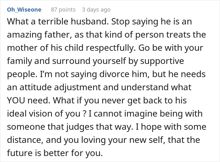 What a terrible husband. Stop saying he is an amazing father, as that kind of person treats the mother of his child respectfully. Go be with your family and surround yourself by supportive people. I&rsquo;m not saying divorce him, but he needs an attitude adjustment and understand what YOU need. What if you never get back to his ideal vision of you ? I cannot imagine being with someone that judges that way. I hope with some distance, and you loving your new self, that the future is better for you.
